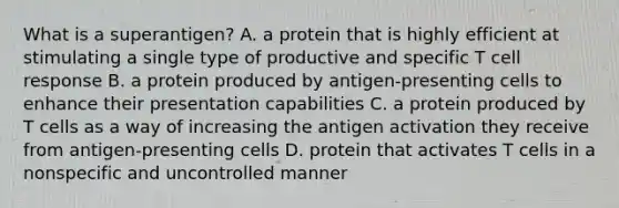 What is a superantigen? A. a protein that is highly efficient at stimulating a single type of productive and specific T cell response B. a protein produced by antigen-presenting cells to enhance their presentation capabilities C. a protein produced by T cells as a way of increasing the antigen activation they receive from antigen-presenting cells D. protein that activates T cells in a nonspecific and uncontrolled manner