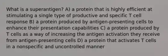 What is a superantigen? A) a protein that is highly efficient at stimulating a single type of productive and specific T cell response B) a protein produced by antigen-presenting cells to enhance their presentation capabilities C) a protein produced by T cells as a way of increasing the antigen activation they receive from antigen-presenting cells D) a protein that activates T cells in a nonspecific and uncontrolled manner