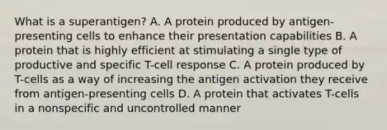 What is a superantigen? A. A protein produced by antigen-presenting cells to enhance their presentation capabilities B. A protein that is highly efficient at stimulating a single type of productive and specific T-cell response C. A protein produced by T-cells as a way of increasing the antigen activation they receive from antigen-presenting cells D. A protein that activates T-cells in a nonspecific and uncontrolled manner