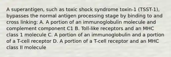 A superantigen, such as toxic shock syndrome toxin-1 (TSST-1), bypasses the normal antigen processing stage by binding to and cross linking: A. A portion of an immunoglobulin molecule and complement component C1 B. Toll-like receptors and an MHC class 1 molecule C. A portion of an immunoglobulin and a portion of a T-cell receptor D. A portion of a T-cell receptor and an MHC class II molecule