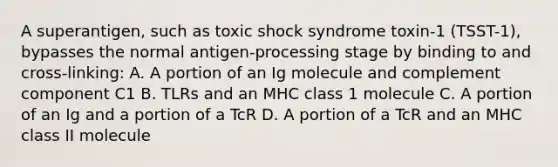 A superantigen, such as toxic shock syndrome toxin-1 (TSST-1), bypasses the normal antigen-processing stage by binding to and cross-linking: A. A portion of an Ig molecule and complement component C1 B. TLRs and an MHC class 1 molecule C. A portion of an Ig and a portion of a TcR D. A portion of a TcR and an MHC class II molecule