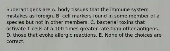 Superantigens are A. body tissues that the immune system mistakes as foreign. B. cell markers found in some member of a species but not in other members. C. bacterial toxins that activate T cells at a 100 times greater rate than other antigens. D. those that evoke allergic reactions. E. None of the choices are correct.