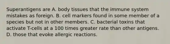 Superantigens are A. body tissues that the immune system mistakes as foreign. B. cell markers found in some member of a species but not in other members. C. bacterial toxins that activate T-cells at a 100 times greater rate than other antigens. D. those that evoke allergic reactions.