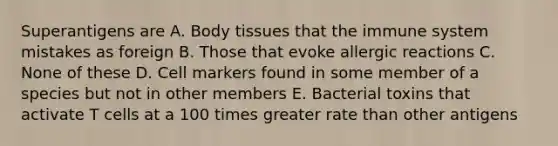 Superantigens are A. Body tissues that the immune system mistakes as foreign B. Those that evoke allergic reactions C. None of these D. Cell markers found in some member of a species but not in other members E. Bacterial toxins that activate T cells at a 100 times greater rate than other antigens