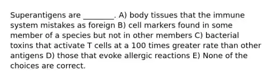 Superantigens are ________. A) body tissues that the immune system mistakes as foreign B) cell markers found in some member of a species but not in other members C) bacterial toxins that activate T cells at a 100 times greater rate than other antigens D) those that evoke allergic reactions E) None of the choices are correct.