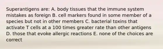 Superantigens are: A. body tissues that the immune system mistakes as foreign B. cell markers found in some member of a species but not in other members C. bacterial toxins that activate T cells at a 100 times greater rate than other antigens D. those that evoke allergic reactions E. none of the choices are correct