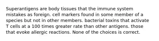 Superantigens are body tissues that the immune system mistakes as foreign. cell markers found in some member of a species but not in other members. bacterial toxins that activate T cells at a 100 times greater rate than other antigens. those that evoke allergic reactions. None of the choices is correct.