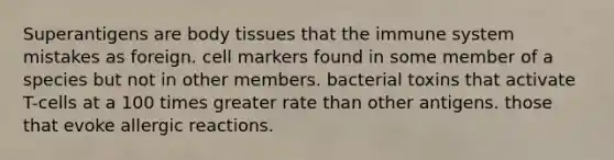 Superantigens are body tissues that the immune system mistakes as foreign. cell markers found in some member of a species but not in other members. bacterial toxins that activate T-cells at a 100 times greater rate than other antigens. those that evoke allergic reactions.