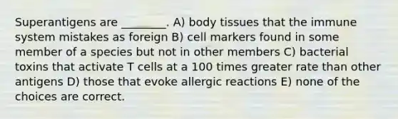 Superantigens are ________. A) body tissues that the immune system mistakes as foreign B) cell markers found in some member of a species but not in other members C) bacterial toxins that activate T cells at a 100 times greater rate than other antigens D) those that evoke allergic reactions E) none of the choices are correct.