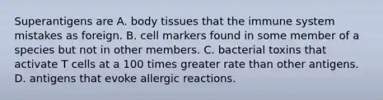 Superantigens are A. body tissues that the immune system mistakes as foreign. B. cell markers found in some member of a species but not in other members. C. bacterial toxins that activate T cells at a 100 times greater rate than other antigens. D. antigens that evoke allergic reactions.