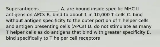 Superantigens ________. A. are bound inside specific MHC II antigens on APCs B. bind to about 1 in 10,000 T cells C. bind without antigen specificity to the outer portion of T helper cells and antigen presenting cells (APCs) D. do not stimulate as many T helper cells as do antigens that bind with greater specificity E. bind specifically to T helper cell receptors