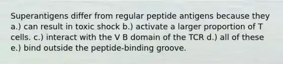 Superantigens differ from regular peptide antigens because they a.) can result in toxic shock b.) activate a larger proportion of T cells. c.) interact with the V B domain of the TCR d.) all of these e.) bind outside the peptide-binding groove.