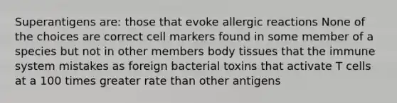 Superantigens are: those that evoke allergic reactions None of the choices are correct cell markers found in some member of a species but not in other members body tissues that the immune system mistakes as foreign bacterial toxins that activate T cells at a 100 times greater rate than other antigens