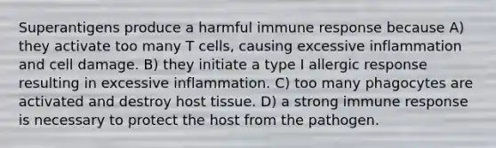 Superantigens produce a harmful immune response because A) they activate too many T cells, causing excessive inflammation and cell damage. B) they initiate a type I allergic response resulting in excessive inflammation. C) too many phagocytes are activated and destroy host tissue. D) a strong immune response is necessary to protect the host from the pathogen.