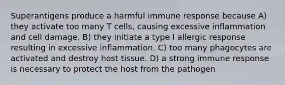 Superantigens produce a harmful immune response because A) they activate too many T cells, causing excessive inflammation and cell damage. B) they initiate a type I allergic response resulting in excessive inflammation. C) too many phagocytes are activated and destroy host tissue. D) a strong immune response is necessary to protect the host from the pathogen