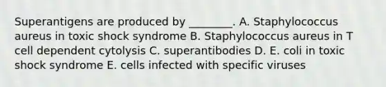 Superantigens are produced by ________. A. Staphylococcus aureus in toxic shock syndrome B. Staphylococcus aureus in T cell dependent cytolysis C. superantibodies D. E. coli in toxic shock syndrome E. cells infected with specific viruses