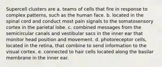 Supercell clusters are a. teams of cells that fire in response to complex patterns, such as the human face. b. located in the spinal cord and conduct most pain signals to the somatosensory cortex in the parietal lobe. c. combined messages from the semicircular canals and vestibular sacs in the inner ear that monitor head position and movement. d. photoreceptor cells, located in the retina, that combine to send information to the visual cortex. e. connected to hair cells located along the basilar membrane in the inner ear.