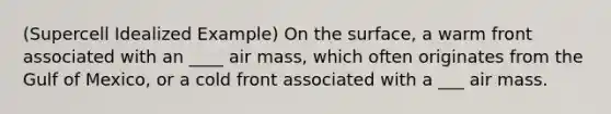 (Supercell Idealized Example) On the surface, a warm front associated with an ____ air mass, which often originates from the Gulf of Mexico, or a cold front associated with a ___ air mass.