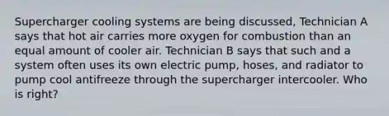 Supercharger cooling systems are being discussed, Technician A says that hot air carries more oxygen for combustion than an equal amount of cooler air. Technician B says that such and a system often uses its own electric pump, hoses, and radiator to pump cool antifreeze through the supercharger intercooler. Who is right?