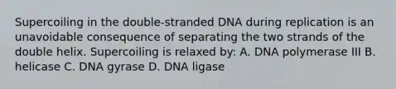 Supercoiling in the double-stranded DNA during replication is an unavoidable consequence of separating the two strands of the double helix. Supercoiling is relaxed by: A. DNA polymerase III B. helicase C. DNA gyrase D. DNA ligase