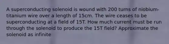 A superconducting solenoid is wound with 200 turns of niobium-titanium wire over a length of 15cm. The wire ceases to be superconducting at a field of 15T. How much current must be run through the solenoid to produce the 15T field? Approximate the solenoid as infinite