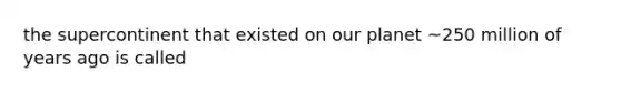 the supercontinent that existed on our planet ~250 million of years ago is called