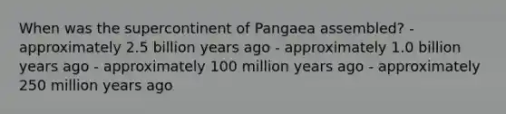 When was the supercontinent of Pangaea assembled? - approximately 2.5 billion years ago - approximately 1.0 billion years ago - approximately 100 million years ago - approximately 250 million years ago