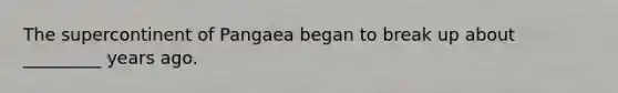 The supercontinent of Pangaea began to break up about _________ years ago.
