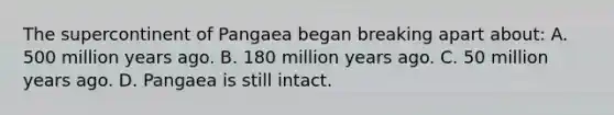 The supercontinent of Pangaea began breaking apart about: A. 500 million years ago. B. 180 million years ago. C. 50 million years ago. D. Pangaea is still intact.