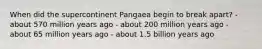When did the supercontinent Pangaea begin to break apart? - about 570 million years ago - about 200 million years ago - about 65 million years ago - about 1.5 billion years ago