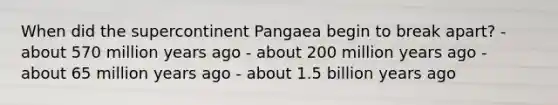 When did the supercontinent Pangaea begin to break apart? - about 570 million years ago - about 200 million years ago - about 65 million years ago - about 1.5 billion years ago