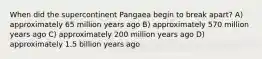 When did the supercontinent Pangaea begin to break apart? A) approximately 65 million years ago B) approximately 570 million years ago C) approximately 200 million years ago D) approximately 1.5 billion years ago