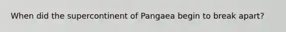 When did the supercontinent of Pangaea begin to break apart?