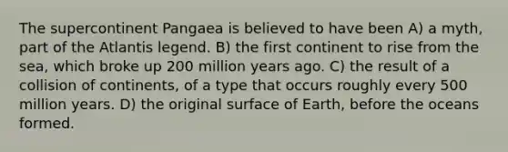 The supercontinent Pangaea is believed to have been A) a myth, part of the Atlantis legend. B) the first continent to rise from the sea, which broke up 200 million years ago. C) the result of a collision of continents, of a type that occurs roughly every 500 million years. D) the original surface of Earth, before the oceans formed.