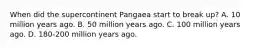 When did the supercontinent Pangaea start to break up? A. 10 million years ago. B. 50 million years ago. C. 100 million years ago. D. 180-200 million years ago.