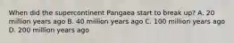 When did the supercontinent Pangaea start to break up? A. 20 million years ago B. 40 million years ago C. 100 million years ago D. 200 million years ago