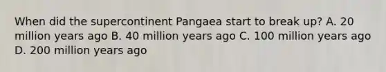 When did the supercontinent Pangaea start to break up? A. 20 million years ago B. 40 million years ago C. 100 million years ago D. 200 million years ago