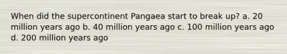 When did the supercontinent Pangaea start to break up? a. 20 million years ago b. 40 million years ago c. 100 million years ago d. 200 million years ago