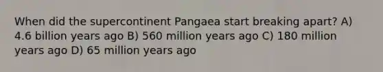 When did the supercontinent Pangaea start breaking apart? A) 4.6 billion years ago B) 560 million years ago C) 180 million years ago D) 65 million years ago