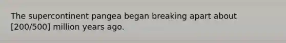 The supercontinent pangea began breaking apart about [200/500] million years ago.