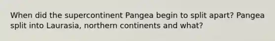 When did the supercontinent Pangea begin to split apart? Pangea split into Laurasia, northern continents and what?