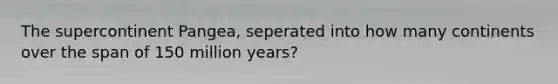 The supercontinent Pangea, seperated into how many continents over the span of 150 million years?