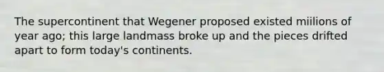 The supercontinent that Wegener proposed existed miilions of year ago; this large landmass broke up and the pieces drifted apart to form today's continents.