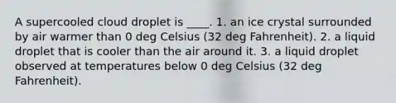 A supercooled cloud droplet is ____. 1. an ice crystal surrounded by air warmer than 0 deg Celsius (32 deg Fahrenheit). 2. a liquid droplet that is cooler than the air around it. 3. a liquid droplet observed at temperatures below 0 deg Celsius (32 deg Fahrenheit).