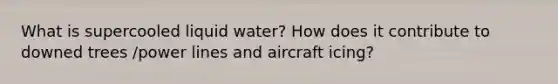 What is supercooled liquid water? How does it contribute to downed trees /power lines and aircraft icing?