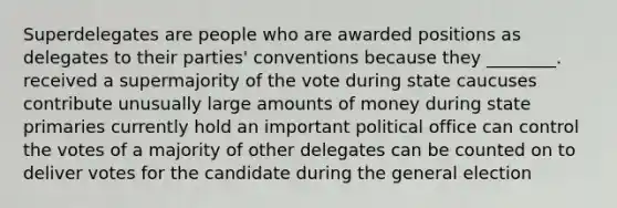 Superdelegates are people who are awarded positions as delegates to their parties' conventions because they ________. received a supermajority of the vote during state caucuses contribute unusually large amounts of money during state primaries currently hold an important political office can control the votes of a majority of other delegates can be counted on to deliver votes for the candidate during the general election