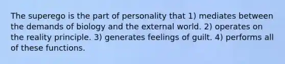 The superego is the part of personality that 1) mediates between the demands of biology and the external world. 2) operates on the reality principle. 3) generates feelings of guilt. 4) performs all of these functions.