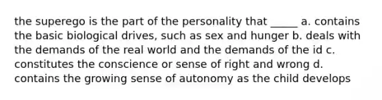 the superego is the part of the personality that _____ a. contains the basic biological drives, such as sex and hunger b. deals with the demands of the real world and the demands of the id c. constitutes the conscience or sense of right and wrong d. contains the growing sense of autonomy as the child develops