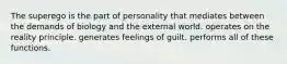 The superego is the part of personality that mediates between the demands of biology and the external world. operates on the reality principle. generates feelings of guilt. performs all of these functions.