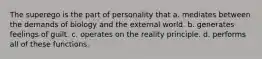 The superego is the part of personality that a. mediates between the demands of biology and the external world. b. generates feelings of guilt. c. operates on the reality principle. d. performs all of these functions.